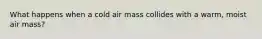 What happens when a cold air mass collides with a warm, moist air mass?