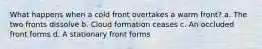 What happens when a cold front overtakes a warm front? a. The two fronts dissolve b. Cloud formation ceases c. An occluded front forms d. A stationary front forms