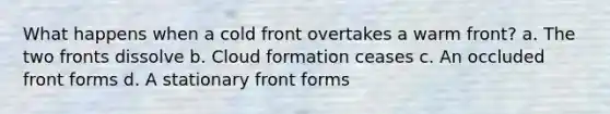 What happens when a cold front overtakes a warm front? a. The two fronts dissolve b. Cloud formation ceases c. An occluded front forms d. A stationary front forms