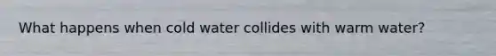 What happens when cold water collides with warm water?
