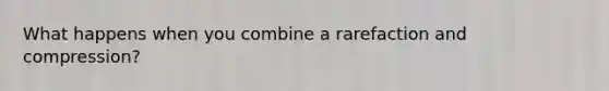 What happens when you combine a rarefaction and compression?