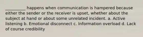 __________ happens when communication is hampered because either the sender or the receiver is upset, whether about the subject at hand or about some unrelated incident. a. Active listening b. Emotional disconnect c. Information overload d. Lack of course credibility