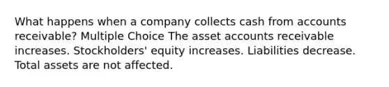 What happens when a company collects cash from accounts receivable? Multiple Choice The asse<a href='https://www.questionai.com/knowledge/k7x83BRk9p-t-accounts' class='anchor-knowledge'>t accounts</a> receivable increases. Stockholders' equity increases. Liabilities decrease. Total assets are not affected.