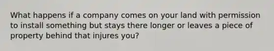 What happens if a company comes on your land with permission to install something but stays there longer or leaves a piece of property behind that injures you?