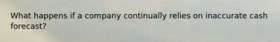 What happens if a company continually relies on inaccurate cash forecast?