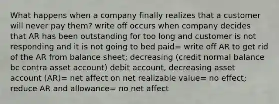 What happens when a company finally realizes that a customer will never pay them? write off occurs when company decides that AR has been outstanding for too long and customer is not responding and it is not going to bed paid= write off AR to get rid of the AR from balance sheet; decreasing (credit normal balance bc contra asset account) debit account, decreasing asset account (AR)= net affect on net realizable value= no effect; reduce AR and allowance= no net affect