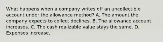 What happens when a company writes off an uncollectible account under the allowance method? A. The amount the company expects to collect declines. B. The allowance account increases. C. The cash realizable value stays the same. D. Expenses increase.