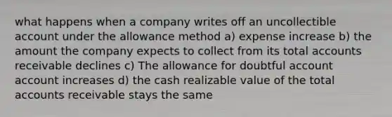 what happens when a company writes off an uncollectible account under the allowance method a) expense increase b) the amount the company expects to collect from its total accounts receivable declines c) The allowance for doubtful account account increases d) the cash realizable value of the total accounts receivable stays the same