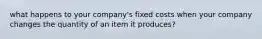 what happens to your company's fixed costs when your company changes the quantity of an item it produces?