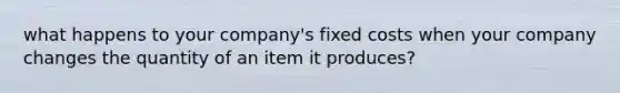 what happens to your company's fixed costs when your company changes the quantity of an item it produces?