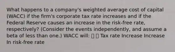 What happens to a company's weighted average cost of capital (WACC) if the firm's corporate tax rate increases and if the Federal Reserve causes an increase in the risk-free rate, respectively? (Consider the events independently, and assume a beta of less than one.) WACC will:   Tax rate Increase Increase In risk-free rate