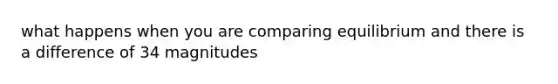 what happens when you are comparing equilibrium and there is a difference of 34 magnitudes