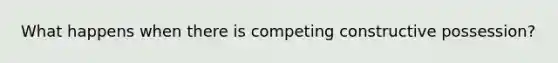 What happens when there is competing constructive possession?