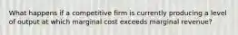 What happens if a competitive firm is currently producing a level of output at which marginal cost exceeds marginal revenue?