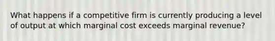 What happens if a competitive firm is currently producing a level of output at which marginal cost exceeds marginal revenue?