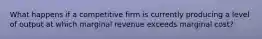 What happens if a competitive firm is currently producing a level of output at which marginal revenue exceeds marginal cost?