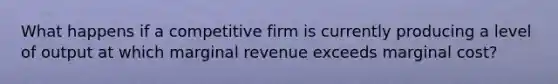 What happens if a competitive firm is currently producing a level of output at which marginal revenue exceeds marginal cost?