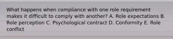 What happens when compliance with one role requirement makes it difficult to comply with​ another? A. Role expectations B. Role perception C. Psychological contract D. Conformity E. Role conflict