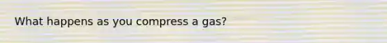 What happens as you compress a gas?