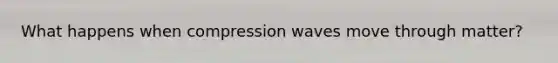 What happens when compression waves move through matter?