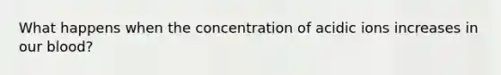 What happens when the concentration of acidic ions increases in our blood?