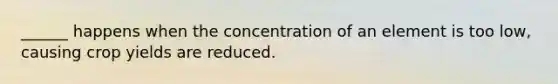 ______ happens when the concentration of an element is too low, causing crop yields are reduced.