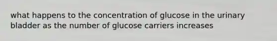 what happens to the concentration of glucose in the <a href='https://www.questionai.com/knowledge/kb9SdfFdD9-urinary-bladder' class='anchor-knowledge'>urinary bladder</a> as the number of glucose carriers increases