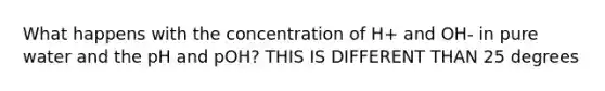 What happens with the concentration of H+ and OH- in pure water and the pH and pOH? THIS IS DIFFERENT THAN 25 degrees