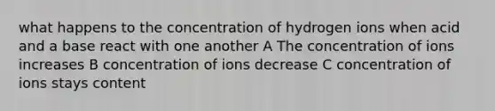 what happens to the concentration of hydrogen ions when acid and a base react with one another A The concentration of ions increases B concentration of ions decrease C concentration of ions stays content