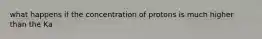 what happens if the concentration of protons is much higher than the Ka