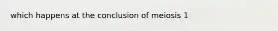 which happens at the conclusion of meiosis 1