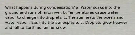 What happens during condensation? a. Water soaks into the ground and runs off into river. b. Temperatures cause water vapor to change into droplets. c. The sun heats the ocean and water vapor rises into the atmosphere. d. Droplets grow heavier and fall to Earth as rain or snow.