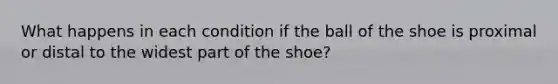 What happens in each condition if the ball of the shoe is proximal or distal to the widest part of the shoe?