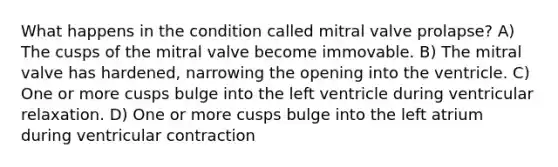 What happens in the condition called mitral valve prolapse? A) The cusps of the mitral valve become immovable. B) The mitral valve has hardened, narrowing the opening into the ventricle. C) One or more cusps bulge into the left ventricle during ventricular relaxation. D) One or more cusps bulge into the left atrium during ventricular contraction