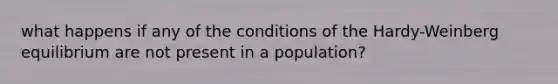 what happens if any of the conditions of the Hardy-Weinberg equilibrium are not present in a population?