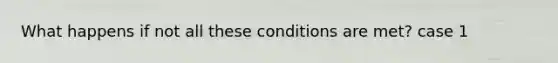 What happens if not all these conditions are met? case 1