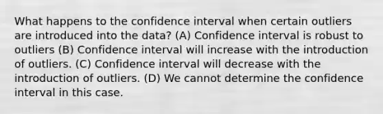 What happens to the confidence interval when certain outliers are introduced into the data? (A) Confidence interval is robust to outliers (B) Confidence interval will increase with the introduction of outliers. (C) Confidence interval will decrease with the introduction of outliers. (D) We cannot determine the confidence interval in this case.