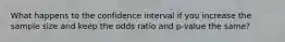 What happens to the confidence interval if you increase the sample size and keep the odds ratio and p-value the same?