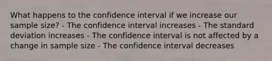 What happens to the confidence interval if we increase our sample size? - The confidence interval increases - The standard deviation increases - The confidence interval is not affected by a change in sample size - The confidence interval decreases