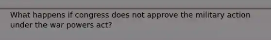 What happens if congress does not approve the military action under the war powers act?