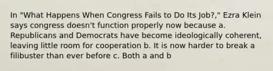 In "What Happens When Congress Fails to Do Its Job?," Ezra Klein says congress doesn't function properly now because a. Republicans and Democrats have become ideologically coherent, leaving little room for cooperation b. It is now harder to break a filibuster than ever before c. Both a and b