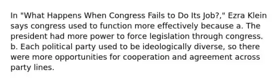 In "What Happens When Congress Fails to Do Its Job?," Ezra Klein says congress used to function more effectively because a. The president had more power to force legislation through congress. b. Each political party used to be ideologically diverse, so there were more opportunities for cooperation and agreement across party lines.