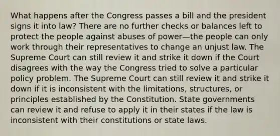 What happens after the Congress passes a bill and the president signs it into law? There are no further checks or balances left to protect the people against abuses of power—the people can only work through their representatives to change an unjust law. The Supreme Court can still review it and strike it down if the Court disagrees with the way the Congress tried to solve a particular policy problem. The Supreme Court can still review it and strike it down if it is inconsistent with the limitations, structures, or principles established by the Constitution. State governments can review it and refuse to apply it in their states if the law is inconsistent with their constitutions or state laws.