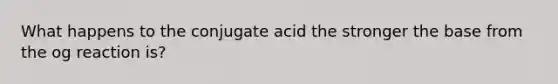 What happens to the conjugate acid the stronger the base from the og reaction is?