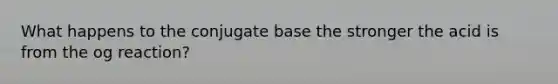 What happens to the conjugate base the stronger the acid is from the og reaction?