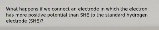 What happens if we connect an electrode in which the electron has more positive potential than SHE to the standard hydrogen electrode (SHE)?