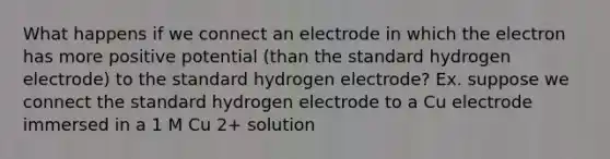 What happens if we connect an electrode in which the electron has more positive potential (than the standard hydrogen electrode) to the standard hydrogen electrode? Ex. suppose we connect the standard hydrogen electrode to a Cu electrode immersed in a 1 M Cu 2+ solution