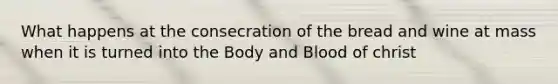 What happens at the consecration of the bread and wine at mass when it is turned into the Body and Blood of christ