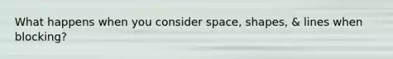 What happens when you consider space, shapes, & lines when blocking?