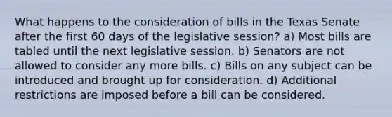 What happens to the consideration of bills in the Texas Senate after the first 60 days of the legislative session? a) Most bills are tabled until the next legislative session. b) Senators are not allowed to consider any more bills. c) Bills on any subject can be introduced and brought up for consideration. d) Additional restrictions are imposed before a bill can be considered.